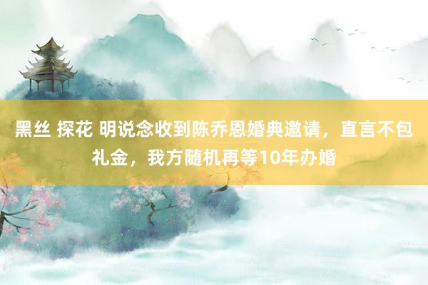 黑丝 探花 明说念收到陈乔恩婚典邀请，直言不包礼金，我方随机再等10年办婚