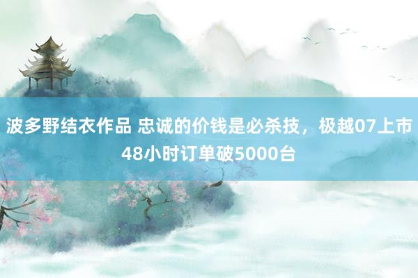 波多野结衣作品 忠诚的价钱是必杀技，极越07上市48小时订单破5000台