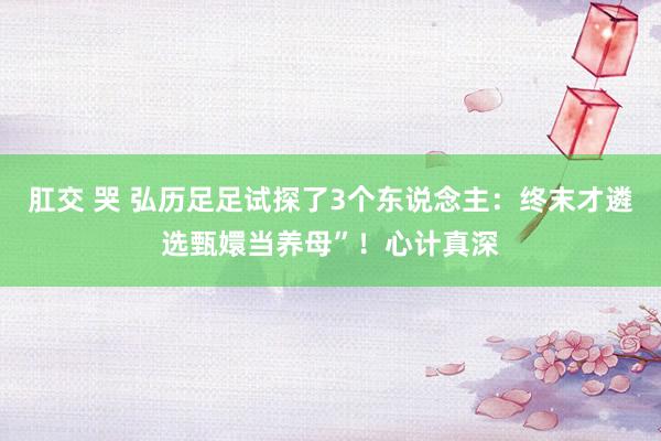 肛交 哭 弘历足足试探了3个东说念主：终末才遴选甄嬛当养母”！心计真深