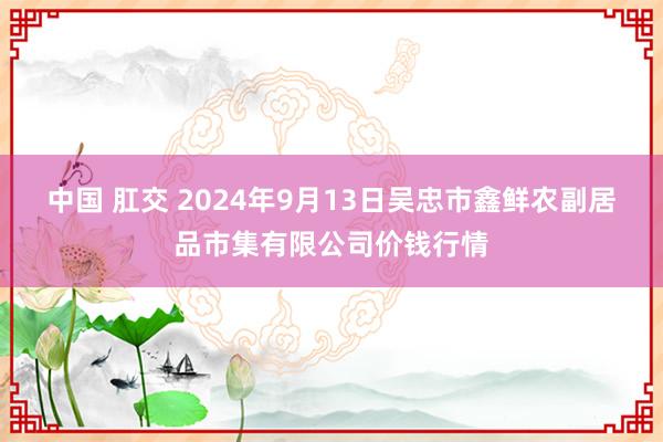 中国 肛交 2024年9月13日吴忠市鑫鲜农副居品市集有限公司价钱行情