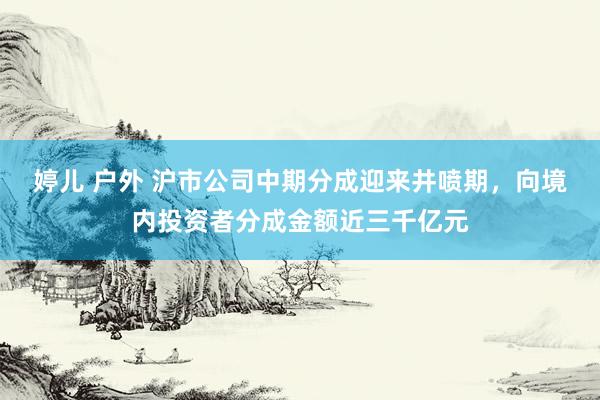 婷儿 户外 沪市公司中期分成迎来井喷期，向境内投资者分成金额近三千亿元