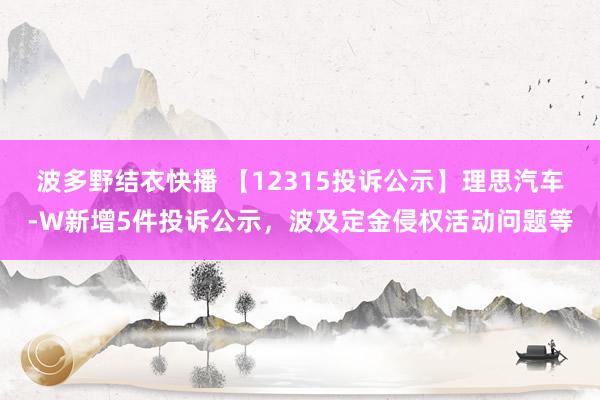 波多野结衣快播 【12315投诉公示】理思汽车-W新增5件投诉公示，波及定金侵权活动问题等