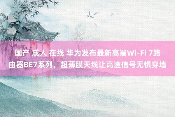 国产 成人 在线 华为发布最新高端Wi-Fi 7路由器BE7系列，超薄膜天线让高速信号无惧穿墙