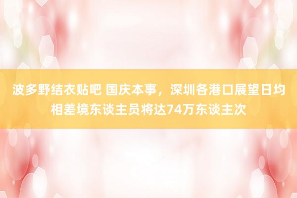 波多野结衣贴吧 国庆本事，深圳各港口展望日均相差境东谈主员将达74万东谈主次