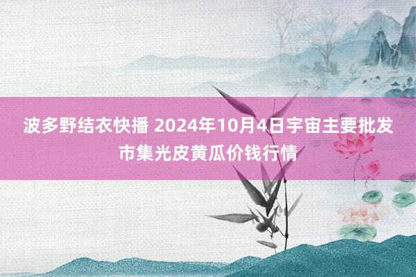 波多野结衣快播 2024年10月4日宇宙主要批发市集光皮黄瓜价钱行情