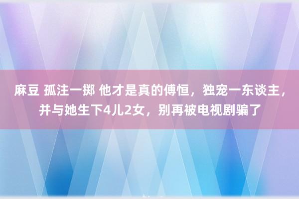 麻豆 孤注一掷 他才是真的傅恒，独宠一东谈主，并与她生下4儿2女，别再被电视剧骗了