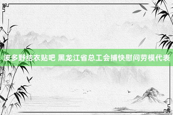 波多野结衣贴吧 黑龙江省总工会捕快慰问劳模代表