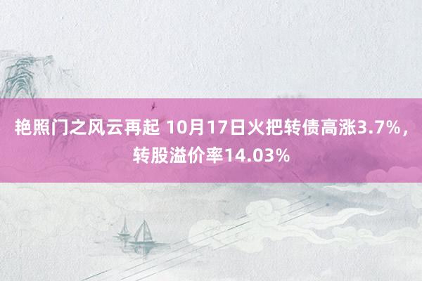 艳照门之风云再起 10月17日火把转债高涨3.7%，转股溢价率14.03%