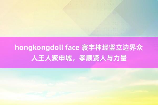 hongkongdoll face 寰宇神经竖立边界众人王人聚申城，孝顺贤人与力量