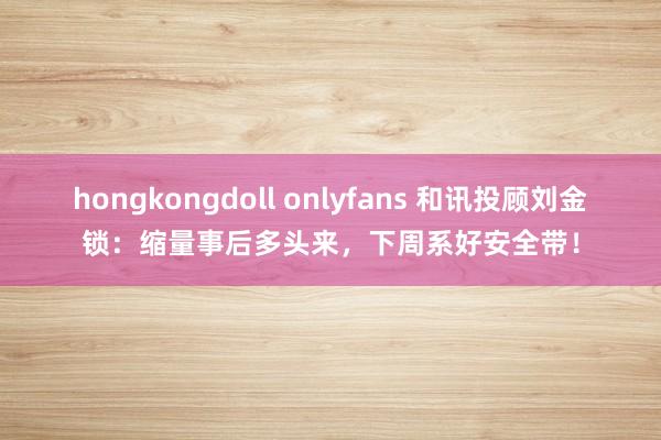 hongkongdoll onlyfans 和讯投顾刘金锁：缩量事后多头来，下周系好安全带！