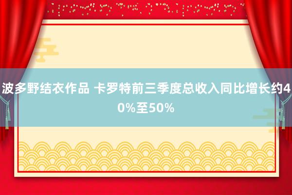 波多野结衣作品 卡罗特前三季度总收入同比增长约40%至50%