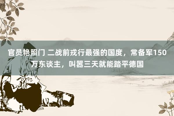 官员艳照门 二战前戎行最强的国度，常备军150万东谈主，叫嚣三天就能踏平德国