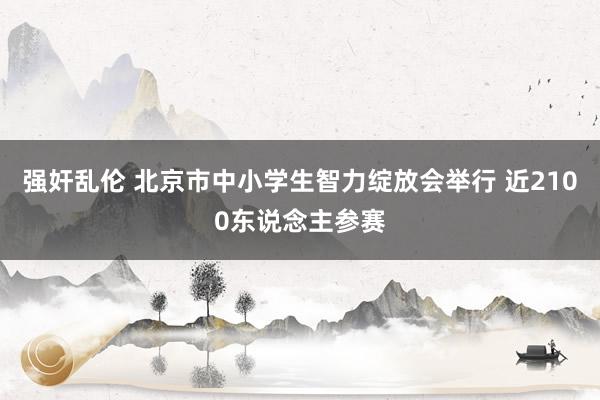 强奸乱伦 北京市中小学生智力绽放会举行 近2100东说念主参赛