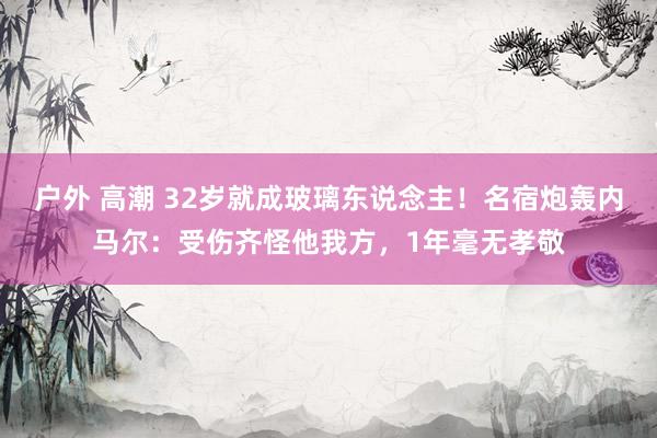 户外 高潮 32岁就成玻璃东说念主！名宿炮轰内马尔：受伤齐怪他我方，1年毫无孝敬