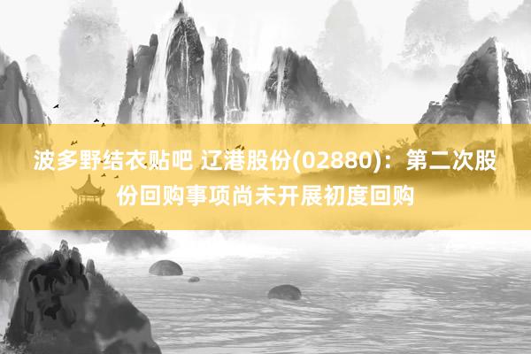 波多野结衣贴吧 辽港股份(02880)：第二次股份回购事项尚未开展初度回购