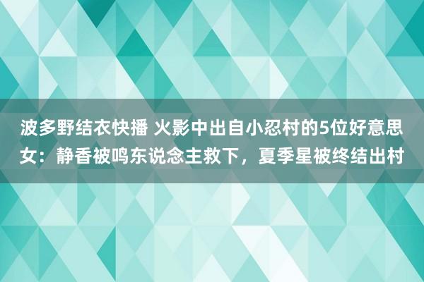 波多野结衣快播 火影中出自小忍村的5位好意思女：静香被鸣东说念主救下，夏季星被终结出村