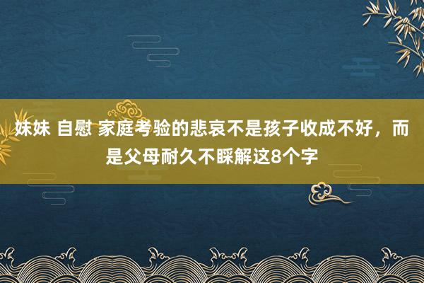 妹妹 自慰 家庭考验的悲哀不是孩子收成不好，而是父母耐久不睬解这8个字