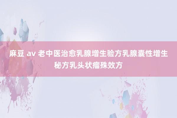 麻豆 av 老中医治愈乳腺增生验方乳腺囊性增生秘方乳头状瘤殊效方