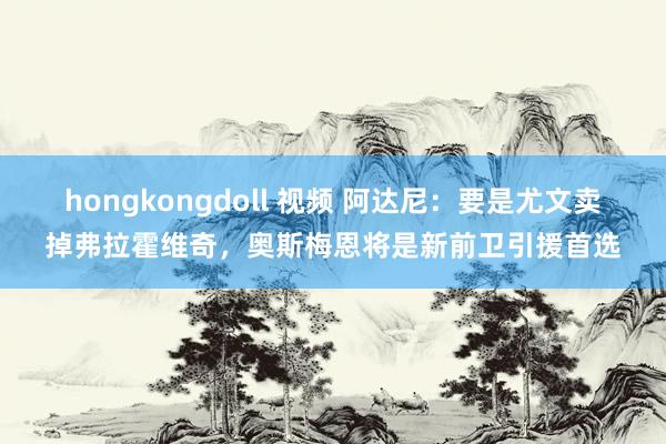 hongkongdoll 视频 阿达尼：要是尤文卖掉弗拉霍维奇，奥斯梅恩将是新前卫引援首选