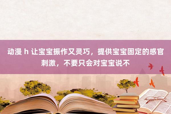 动漫 h 让宝宝振作又灵巧，提供宝宝固定的感官刺激，不要只会对宝宝说不