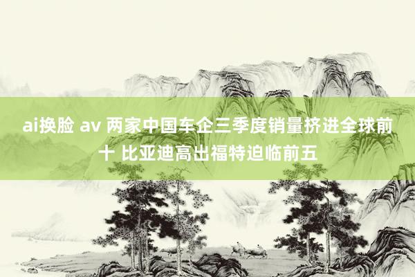 ai换脸 av 两家中国车企三季度销量挤进全球前十 比亚迪高出福特迫临前五