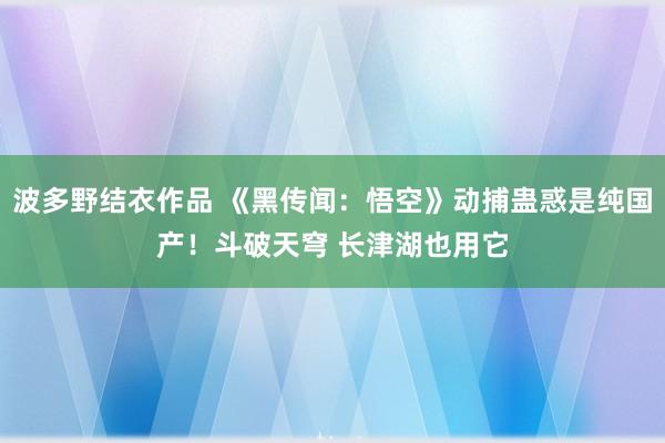 波多野结衣作品 《黑传闻：悟空》动捕蛊惑是纯国产！斗破天穹 长津湖也用它