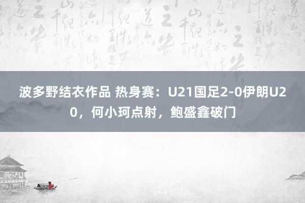 波多野结衣作品 热身赛：U21国足2-0伊朗U20，何小珂点射，鲍盛鑫破门