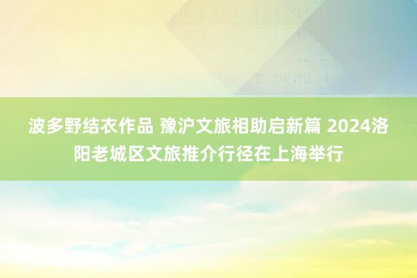 波多野结衣作品 豫沪文旅相助启新篇 2024洛阳老城区文旅推介行径在上海举行