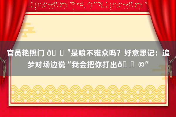 官员艳照门 😳是喷不雅众吗？好意思记：追梦对场边说“我会把你打出💩”