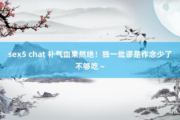 sex5 chat 补气血果然绝！独一纰谬是作念少了不够吃～