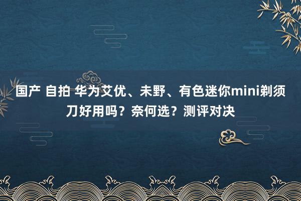 国产 自拍 华为艾优、未野、有色迷你mini剃须刀好用吗？奈何选？测评对决