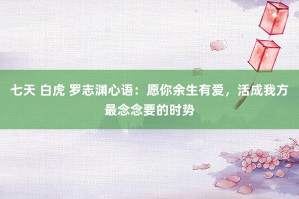 七天 白虎 罗志渊心语：愿你余生有爱，活成我方最念念要的时势