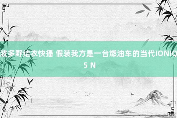 波多野结衣快播 假装我方是一台燃油车的当代IONIQ 5 N