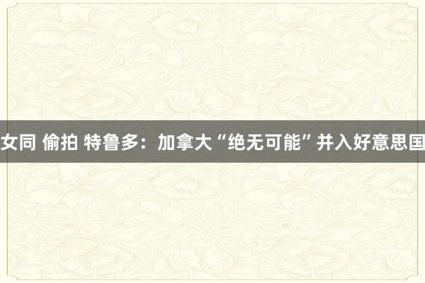 女同 偷拍 特鲁多：加拿大“绝无可能”并入好意思国