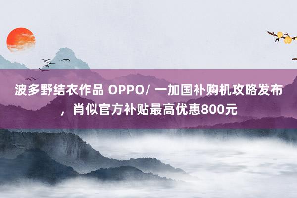 波多野结衣作品 OPPO/ 一加国补购机攻略发布，肖似官方补贴最高优惠800元